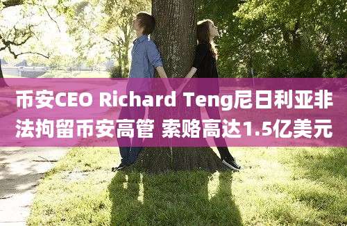 币安CEO Richard Teng尼日利亚非法拘留币安高管 索赂高达1.5亿美元