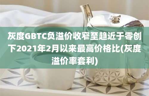 灰度GBTC负溢价收窄至趋近于零创下2021年2月以来最高价格比(灰度溢价率套利)