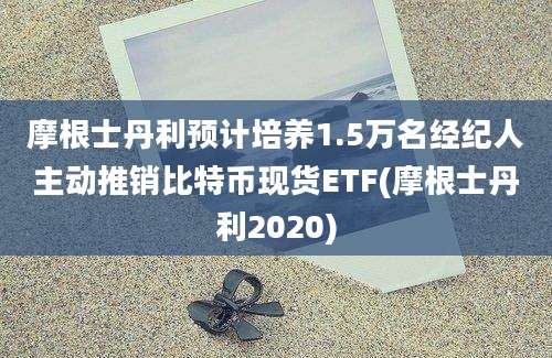 摩根士丹利预计培养1.5万名经纪人主动推销比特币现货ETF(摩根士丹利2020)