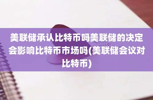 美联储承认比特币吗美联储的决定会影响比特币市场吗(美联储会议对比特币)