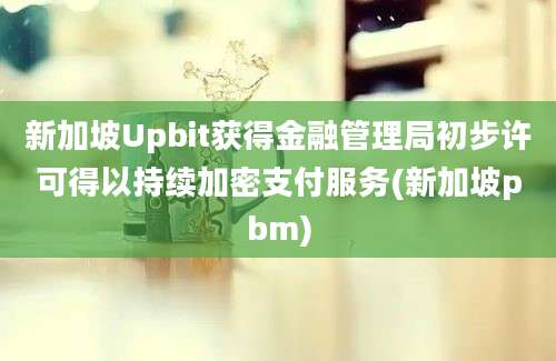 新加坡Upbit获得金融管理局初步许可得以持续加密支付服务(新加坡pbm)