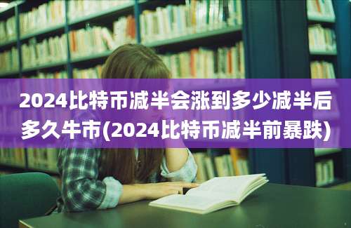 2024比特币减半会涨到多少减半后多久牛市(2024比特币减半前暴跌)