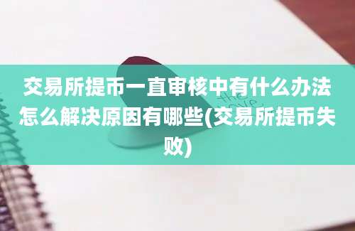 交易所提币一直审核中有什么办法怎么解决原因有哪些(交易所提币失败)