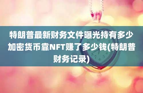 特朗普最新财务文件曝光持有多少加密货币靠NFT赚了多少钱(特朗普财务记录)