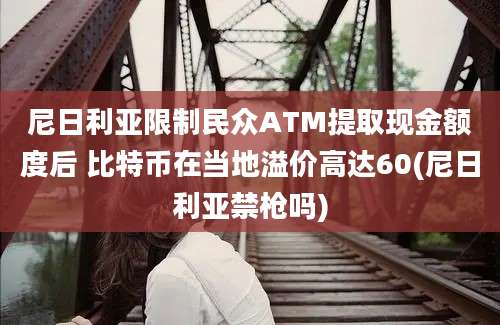 尼日利亚限制民众ATM提取现金额度后 比特币在当地溢价高达60(尼日利亚禁枪吗)