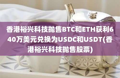 香港裕兴科技抛售BTC和ETH获利640万美元兑换为USDC和USDT(香港裕兴科技抛售股票)