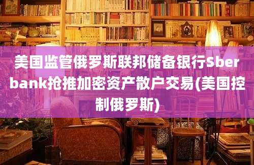 美国监管俄罗斯联邦储备银行Sberbank抢推加密资产散户交易(美国控制俄罗斯)