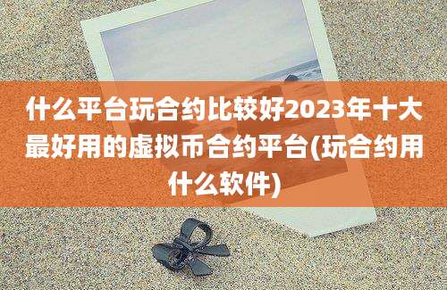 什么平台玩合约比较好2023年十大最好用的虚拟币合约平台(玩合约用什么软件)