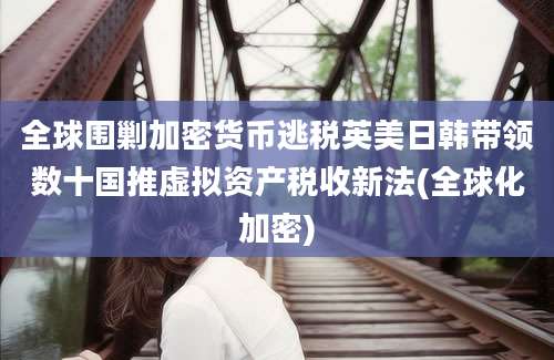 全球围剿加密货币逃税英美日韩带领数十国推虚拟资产税收新法(全球化加密)