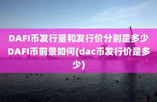 DAFI币发行量和发行价分别是多少DAFI币前景如何(dac币发行价是多少)