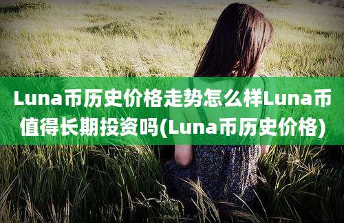 Luna币历史价格走势怎么样Luna币值得长期投资吗(Luna币历史价格)