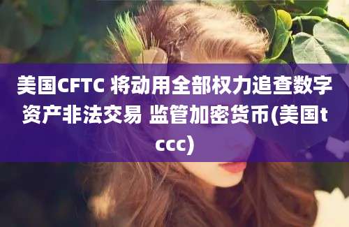 美国CFTC 将动用全部权力追查数字资产非法交易 监管加密货币(美国tccc)