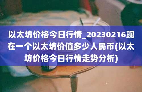 以太坊价格今日行情_20230216现在一个以太坊价值多少人民币(以太坊价格今日行情走势分析)