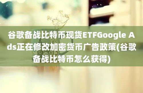 谷歌备战比特币现货ETFGoogle Ads正在修改加密货币广告政策(谷歌备战比特币怎么获得)